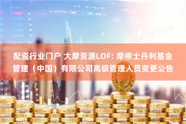 配资行业门户 大摩资源LOF: 摩根士丹利基金管理（中国）有限公司高级管理人员变更公告