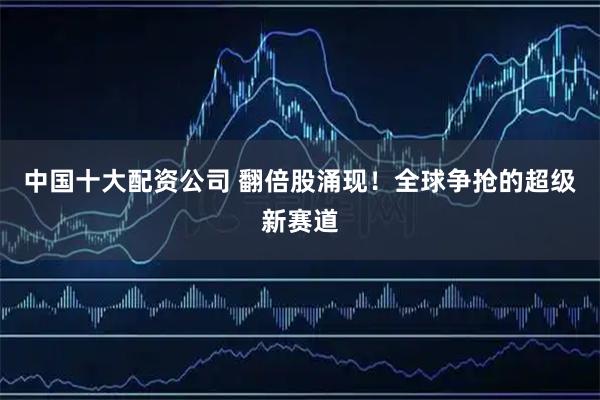 中国十大配资公司 翻倍股涌现！全球争抢的超级新赛道