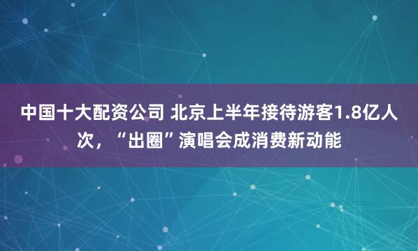 中国十大配资公司 北京上半年接待游客1.8亿人次，“出圈”演唱会成消费新动能