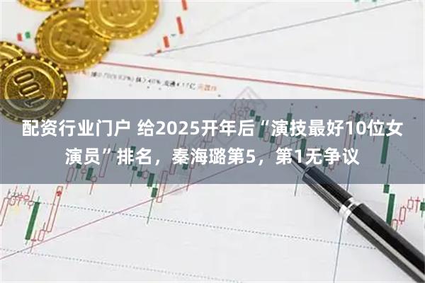 配资行业门户 给2025开年后“演技最好10位女演员”排名，秦海璐第5，第1无争议