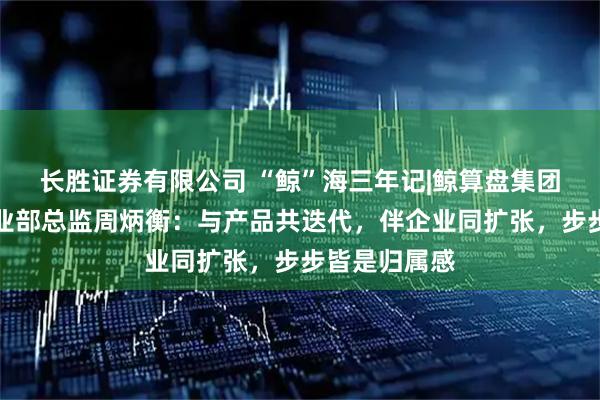 长胜证券有限公司 “鲸”海三年记|鲸算盘集团青岛公司事业部总监周炳衡：与产品共迭代，伴企业同扩张，步步皆是归属感