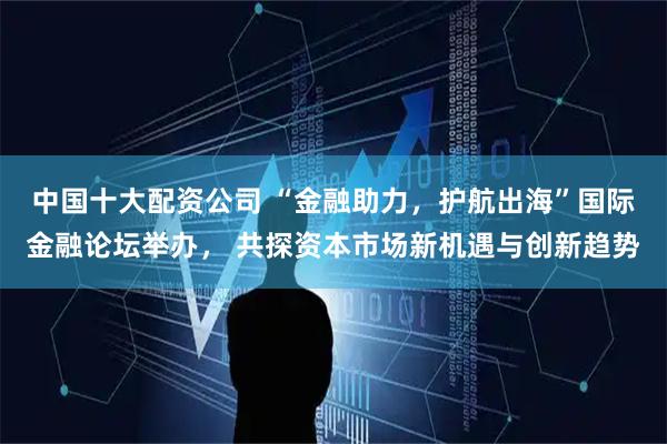 中国十大配资公司 “金融助力，护航出海”国际金融论坛举办， 共探资本市场新机遇与创新趋势