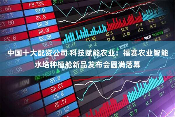 中国十大配资公司 科技赋能农业：福赛农业智能水培种植舱新品发布会圆满落幕