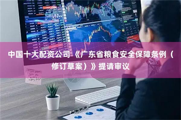 中国十大配资公司 《广东省粮食安全保障条例（修订草案）》提请审议
