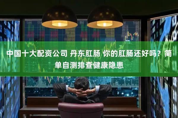 中国十大配资公司 丹东肛肠 你的肛肠还好吗？简单自测排查健康隐患