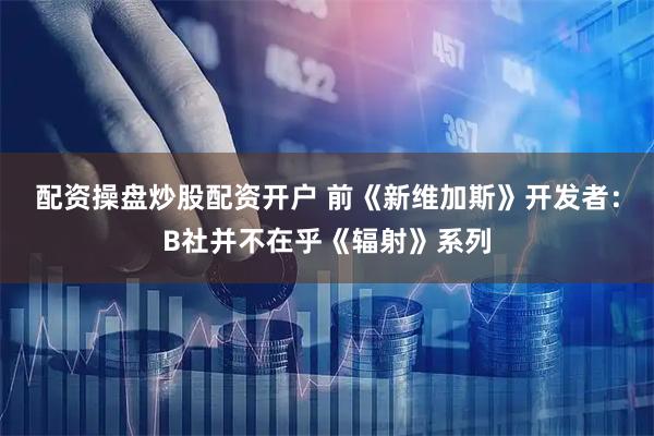 配资操盘炒股配资开户 前《新维加斯》开发者：B社并不在乎《辐射》系列