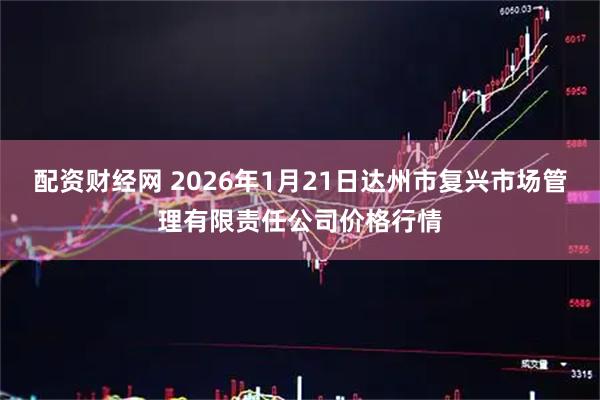 配资财经网 2026年1月21日达州市复兴市场管理有限责任公司价格行情