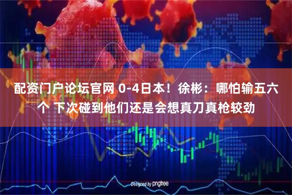 配资门户论坛官网 0-4日本！徐彬：哪怕输五六个 下次碰到他们还是会想真刀真枪较劲