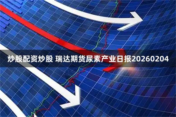 炒股配资炒股 瑞达期货尿素产业日报20260204