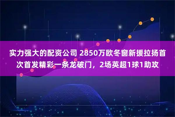 实力强大的配资公司 2850万欧冬窗新援拉扬首次首发精彩一条龙破门，2场英超1球1助攻
