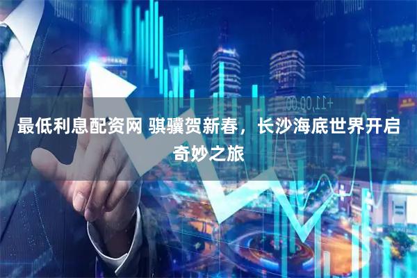 最低利息配资网 骐骥贺新春，长沙海底世界开启奇妙之旅