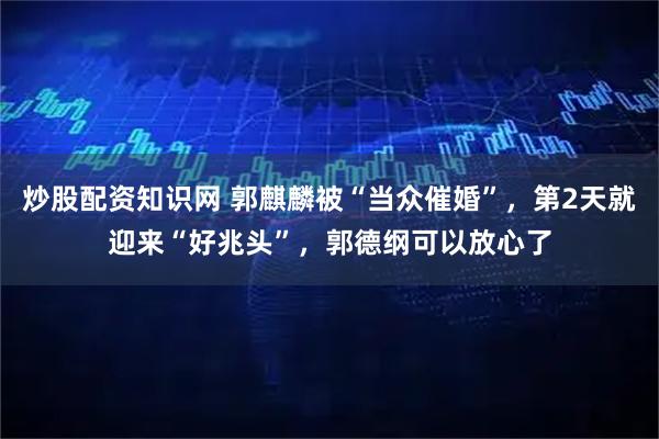 炒股配资知识网 郭麒麟被“当众催婚”，第2天就迎来“好兆头”，郭德纲可以放心了