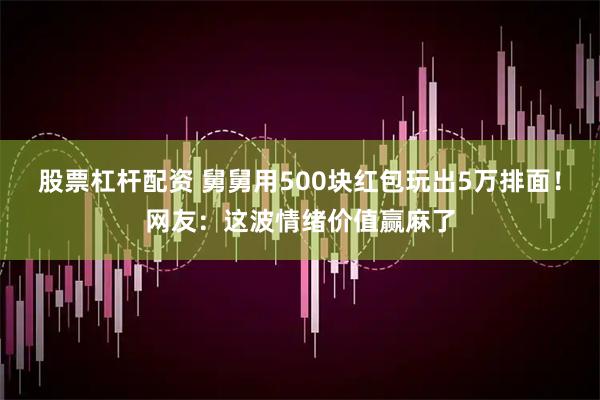 股票杠杆配资 舅舅用500块红包玩出5万排面！网友：这波情绪价值赢麻了