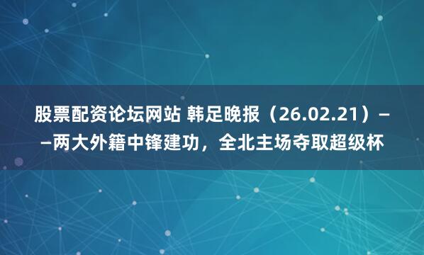 股票配资论坛网站 韩足晚报（26.02.21）——两大外籍中锋建功，全北主场夺取超级杯
