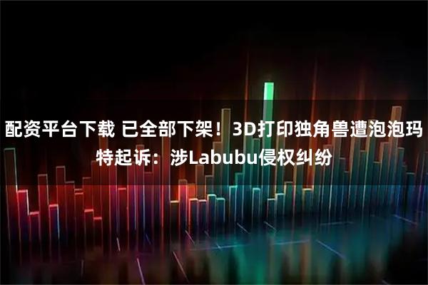 配资平台下载 已全部下架！3D打印独角兽遭泡泡玛特起诉：涉Labubu侵权纠纷