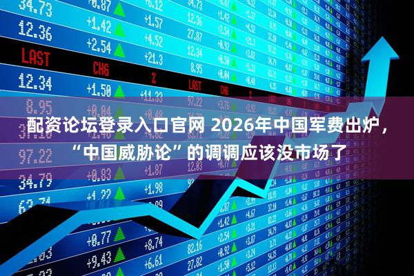 配资论坛登录入口官网 2026年中国军费出炉，“中国威胁论”的调调应该没市场了