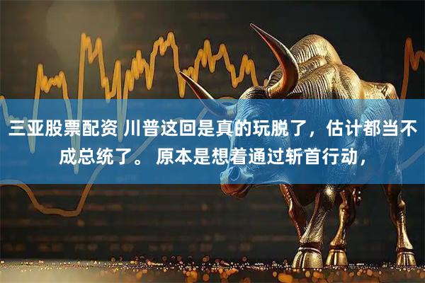 三亚股票配资 川普这回是真的玩脱了，估计都当不成总统了。 原本是想着通过斩首行动，