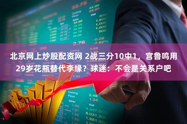 北京网上炒股配资网 2战三分10中1，宫鲁鸣用29岁花瓶替代李缘？球迷：不会是关系户吧