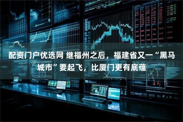 配资门户优选网 继福州之后，福建省又一“黑马城市”要起飞，比厦门更有底蕴