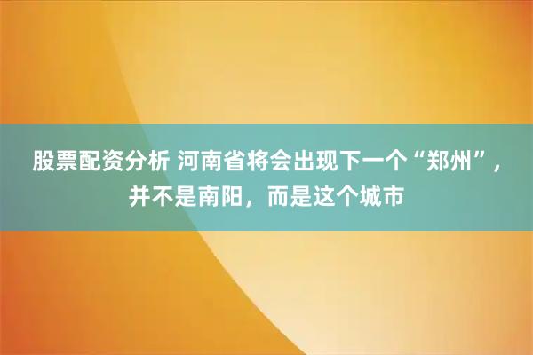 股票配资分析 河南省将会出现下一个“郑州”，并不是南阳，而是这个城市
