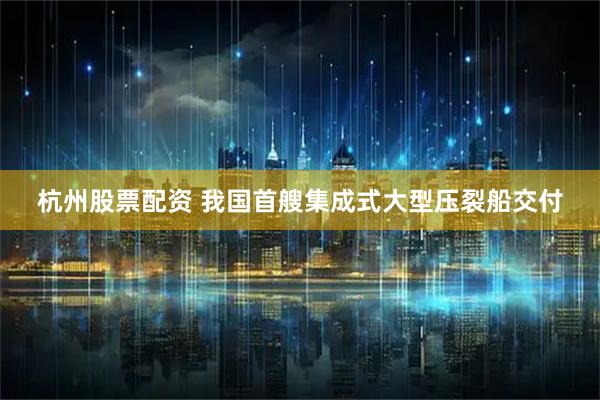 杭州股票配资 我国首艘集成式大型压裂船交付