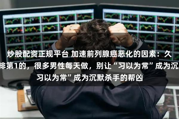 炒股配资正规平台 加速前列腺癌恶化的因素：久坐仅排第3，排第1的，很多男性每天做，别让“习以为常”成为沉默杀手的帮凶