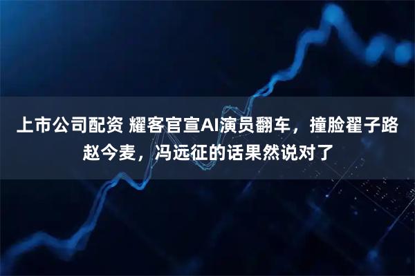 上市公司配资 耀客官宣AI演员翻车，撞脸翟子路赵今麦，冯远征的话果然说对了