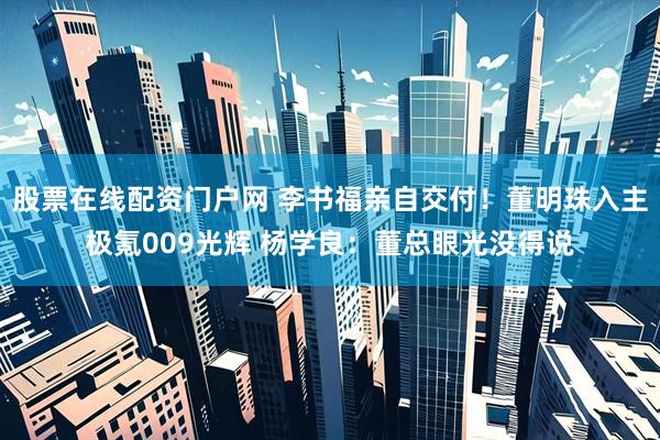 股票在线配资门户网 李书福亲自交付！董明珠入主极氪009光辉 杨学良：董总眼光没得说