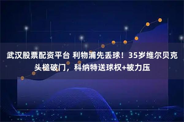 武汉股票配资平台 利物浦先丢球！35岁维尔贝克头槌破门，科纳特送球权+被力压