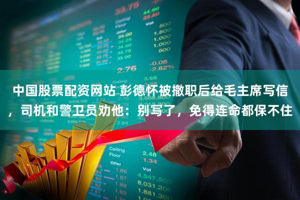 中国股票配资网站 彭德怀被撤职后给毛主席写信，司机和警卫员劝他：别写了，免得连命都保不住