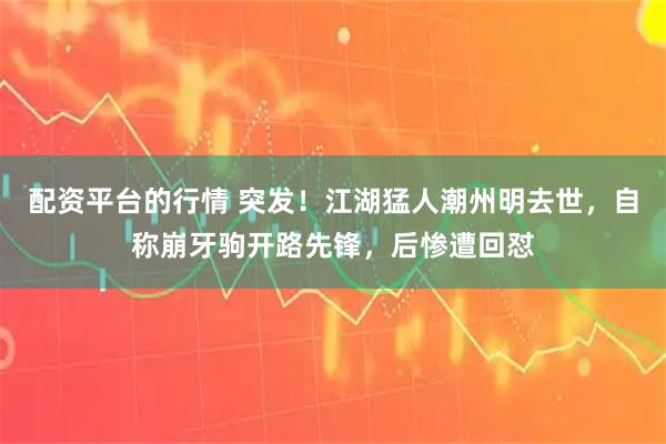 配资平台的行情 突发！江湖猛人潮州明去世，自称崩牙驹开路先锋，后惨遭回怼